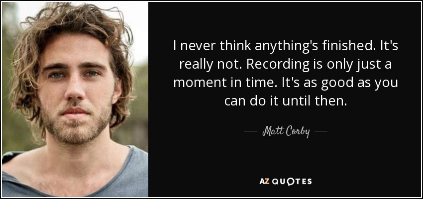 I never think anything's finished. It's really not. Recording is only just a moment in time. It's as good as you can do it until then. - Matt Corby