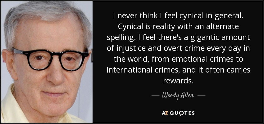 I never think I feel cynical in general. Cynical is reality with an alternate spelling. I feel there's a gigantic amount of injustice and overt crime every day in the world, from emotional crimes to international crimes, and it often carries rewards. - Woody Allen