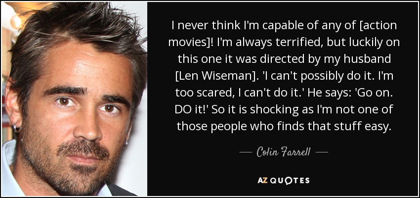 I never think I'm capable of any of [action movies]! I'm always terrified, but luckily on this one it was directed by my husband [Len Wiseman]. 'I can't possibly do it. I'm too scared, I can't do it.' He says: 'Go on. DO it!' So it is shocking as I'm not one of those people who finds that stuff easy. - Colin Farrell