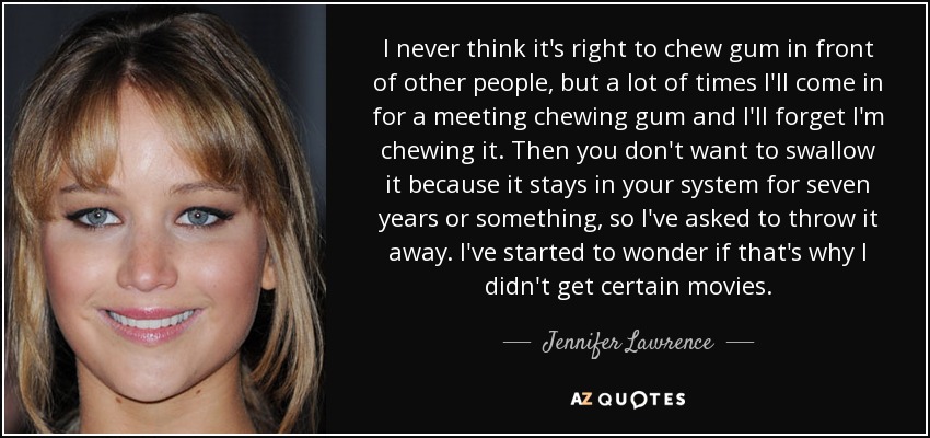 I never think it's right to chew gum in front of other people, but a lot of times I'll come in for a meeting chewing gum and I'll forget I'm chewing it. Then you don't want to swallow it because it stays in your system for seven years or something, so I've asked to throw it away. I've started to wonder if that's why I didn't get certain movies. - Jennifer Lawrence
