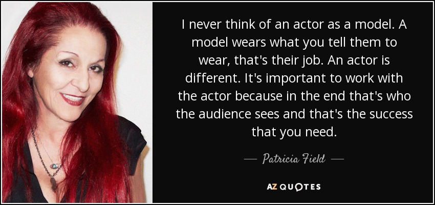 I never think of an actor as a model. A model wears what you tell them to wear, that's their job. An actor is different. It's important to work with the actor because in the end that's who the audience sees and that's the success that you need. - Patricia Field