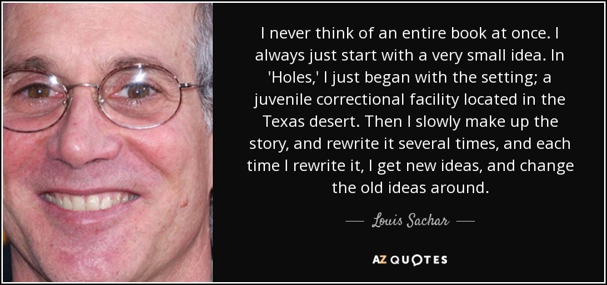 I never think of an entire book at once. I always just start with a very small idea. In 'Holes,' I just began with the setting; a juvenile correctional facility located in the Texas desert. Then I slowly make up the story, and rewrite it several times, and each time I rewrite it, I get new ideas, and change the old ideas around. - Louis Sachar