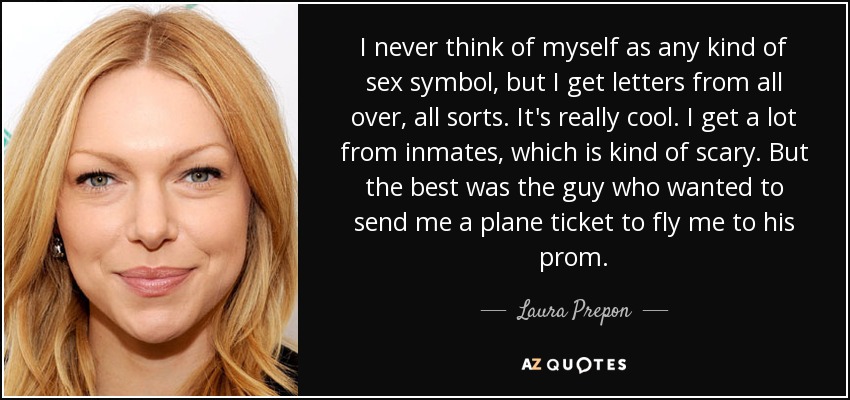 I never think of myself as any kind of sex symbol, but I get letters from all over, all sorts. It's really cool. I get a lot from inmates, which is kind of scary. But the best was the guy who wanted to send me a plane ticket to fly me to his prom. - Laura Prepon