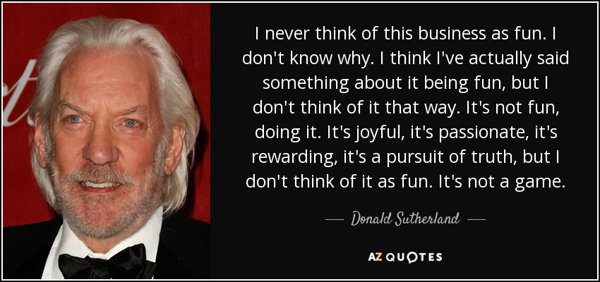 I never think of this business as fun. I don't know why. I think I've actually said something about it being fun, but I don't think of it that way. It's not fun, doing it. It's joyful, it's passionate, it's rewarding, it's a pursuit of truth, but I don't think of it as fun. It's not a game. - Donald Sutherland