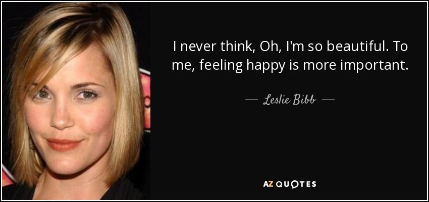 I never think, Oh, I'm so beautiful. To me, feeling happy is more important. - Leslie Bibb