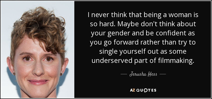 I never think that being a woman is so hard. Maybe don't think about your gender and be confident as you go forward rather than try to single yourself out as some underserved part of filmmaking. - Jerusha Hess