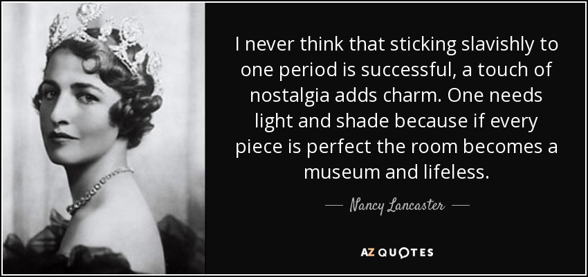I never think that sticking slavishly to one period is successful, a touch of nostalgia adds charm. One needs light and shade because if every piece is perfect the room becomes a museum and lifeless. - Nancy Lancaster