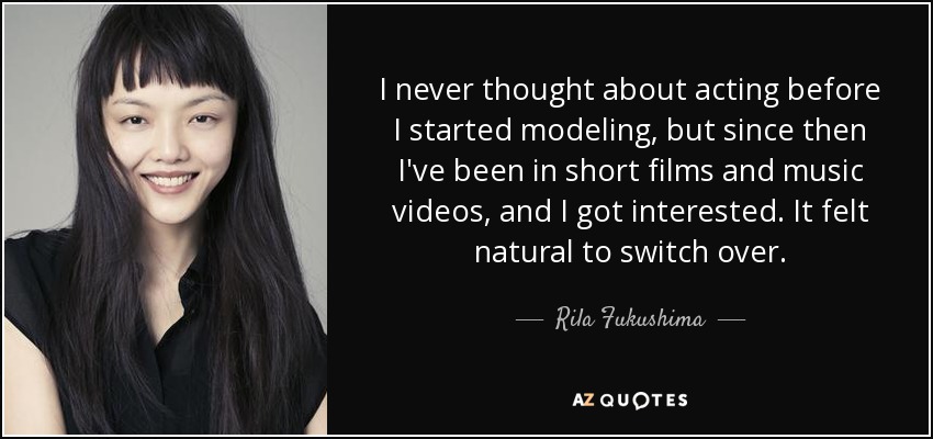I never thought about acting before I started modeling, but since then I've been in short films and music videos, and I got interested. It felt natural to switch over. - Rila Fukushima