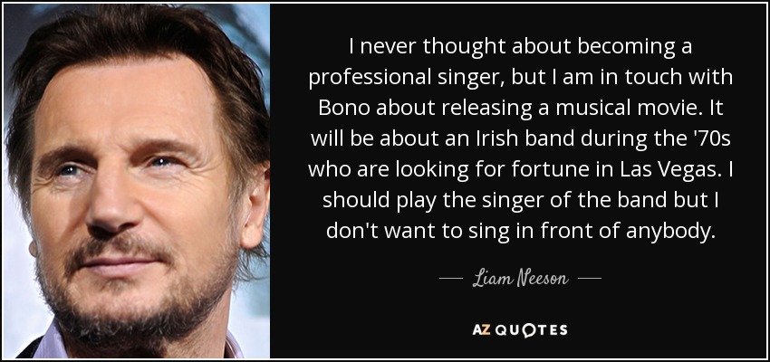 I never thought about becoming a professional singer, but I am in touch with Bono about releasing a musical movie. It will be about an Irish band during the '70s who are looking for fortune in Las Vegas. I should play the singer of the band but I don't want to sing in front of anybody. - Liam Neeson