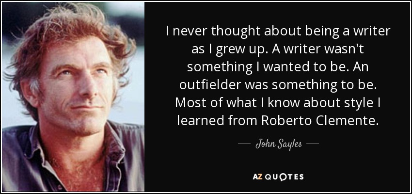 I never thought about being a writer as I grew up. A writer wasn't something I wanted to be. An outfielder was something to be. Most of what I know about style I learned from Roberto Clemente. - John Sayles