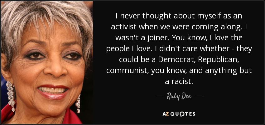I never thought about myself as an activist when we were coming along. I wasn't a joiner. You know, I love the people I love. I didn't care whether - they could be a Democrat, Republican, communist, you know, and anything but a racist. - Ruby Dee