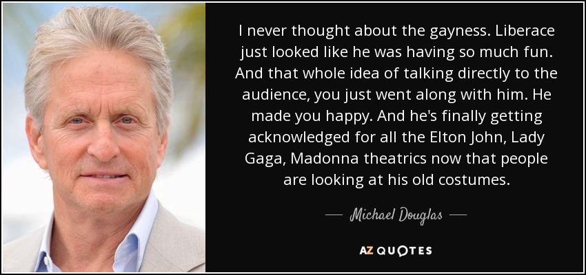 I never thought about the gayness. Liberace just looked like he was having so much fun. And that whole idea of talking directly to the audience, you just went along with him. He made you happy. And he's finally getting acknowledged for all the Elton John, Lady Gaga, Madonna theatrics now that people are looking at his old costumes. - Michael Douglas
