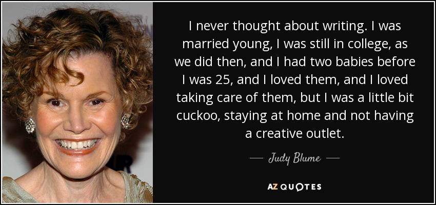 I never thought about writing. I was married young, I was still in college, as we did then, and I had two babies before I was 25, and I loved them, and I loved taking care of them, but I was a little bit cuckoo, staying at home and not having a creative outlet. - Judy Blume