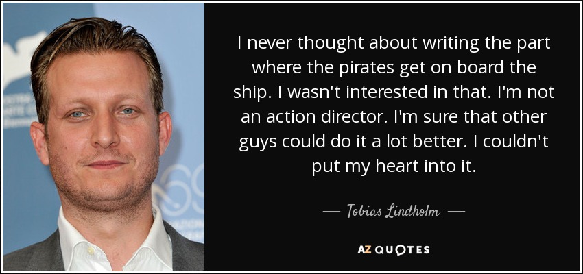 I never thought about writing the part where the pirates get on board the ship. I wasn't interested in that. I'm not an action director. I'm sure that other guys could do it a lot better. I couldn't put my heart into it. - Tobias Lindholm