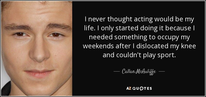I never thought acting would be my life. I only started doing it because I needed something to occupy my weekends after I dislocated my knee and couldn't play sport. - Callan McAuliffe