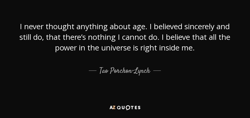 I never thought anything about age. I believed sincerely and still do, that there’s nothing I cannot do. I believe that all the power in the universe is right inside me. - Tao Porchon-Lynch