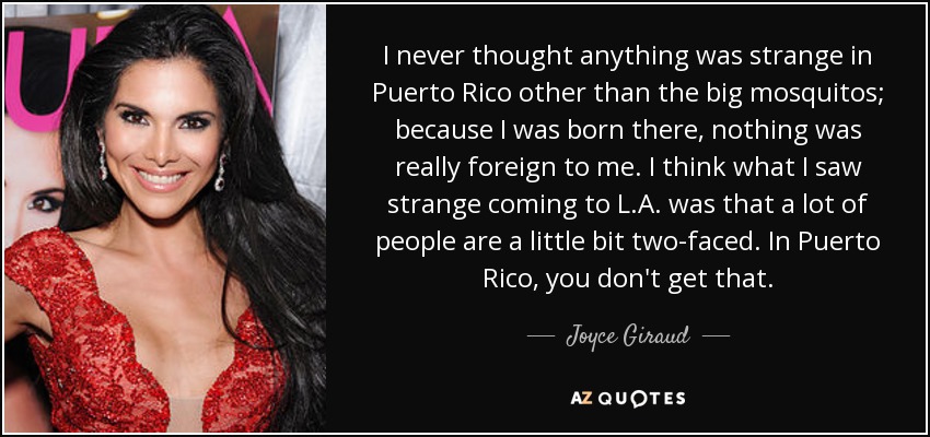 I never thought anything was strange in Puerto Rico other than the big mosquitos; because I was born there, nothing was really foreign to me. I think what I saw strange coming to L.A. was that a lot of people are a little bit two-faced. In Puerto Rico, you don't get that. - Joyce Giraud