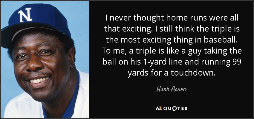 I never thought home runs were all that exciting. I still think the triple is the most exciting thing in baseball. To me, a triple is like a guy taking the ball on his 1-yard line and running 99 yards for a touchdown. - Hank Aaron