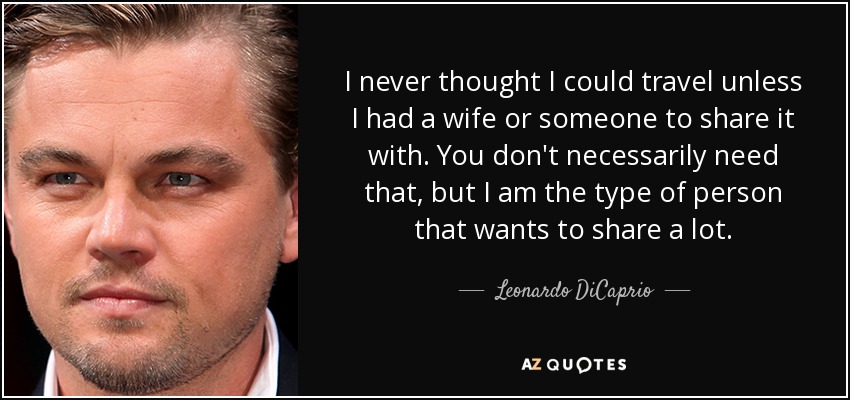 I never thought I could travel unless I had a wife or someone to share it with. You don't necessarily need that, but I am the type of person that wants to share a lot. - Leonardo DiCaprio