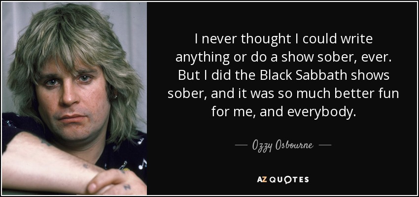 I never thought I could write anything or do a show sober, ever. But I did the Black Sabbath shows sober, and it was so much better fun for me, and everybody. - Ozzy Osbourne