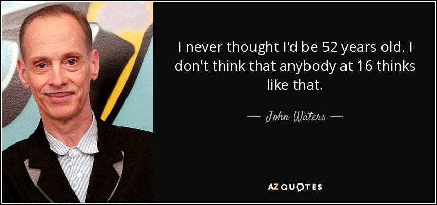 I never thought I'd be 52 years old. I don't think that anybody at 16 thinks like that. - John Waters