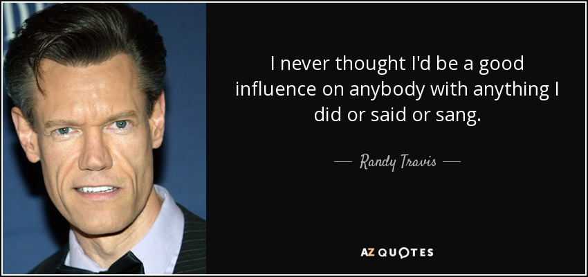 I never thought I'd be a good influence on anybody with anything I did or said or sang. - Randy Travis