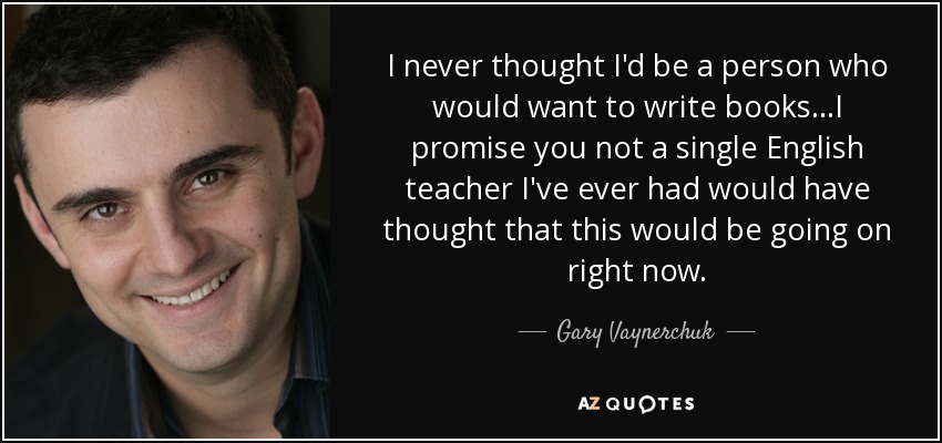I never thought I'd be a person who would want to write books...I promise you not a single English teacher I've ever had would have thought that this would be going on right now. - Gary Vaynerchuk
