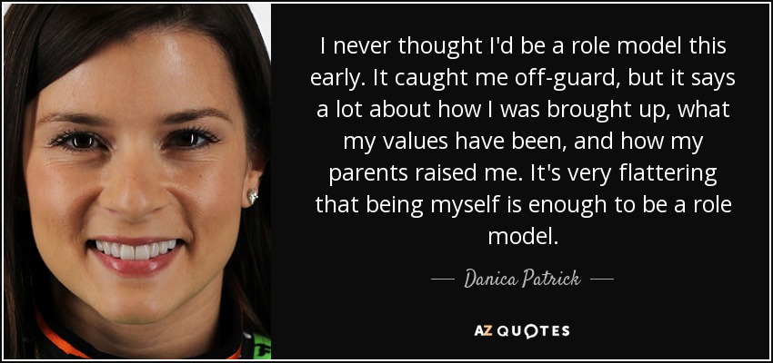I never thought I'd be a role model this early. It caught me off-guard, but it says a lot about how I was brought up, what my values have been, and how my parents raised me. It's very flattering that being myself is enough to be a role model. - Danica Patrick