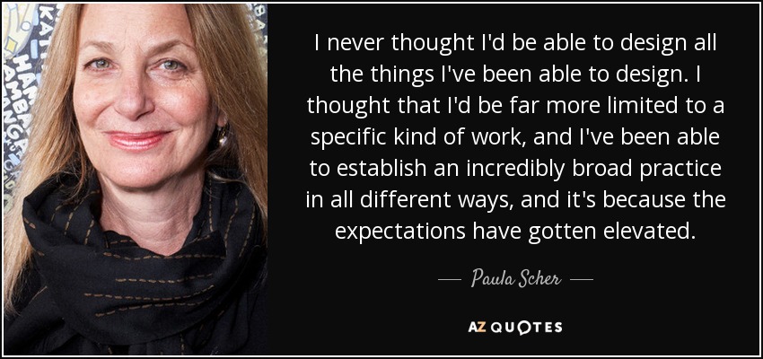 I never thought I'd be able to design all the things I've been able to design. I thought that I'd be far more limited to a specific kind of work, and I've been able to establish an incredibly broad practice in all different ways, and it's because the expectations have gotten elevated. - Paula Scher