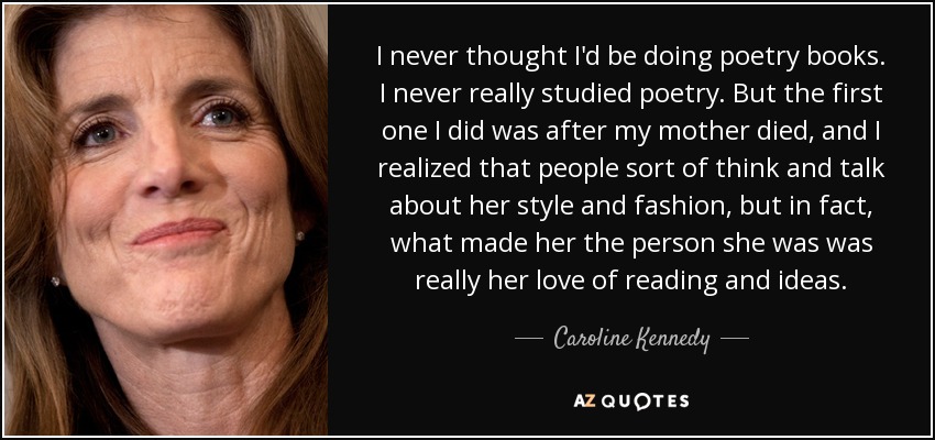 I never thought I'd be doing poetry books. I never really studied poetry. But the first one I did was after my mother died, and I realized that people sort of think and talk about her style and fashion, but in fact, what made her the person she was was really her love of reading and ideas. - Caroline Kennedy