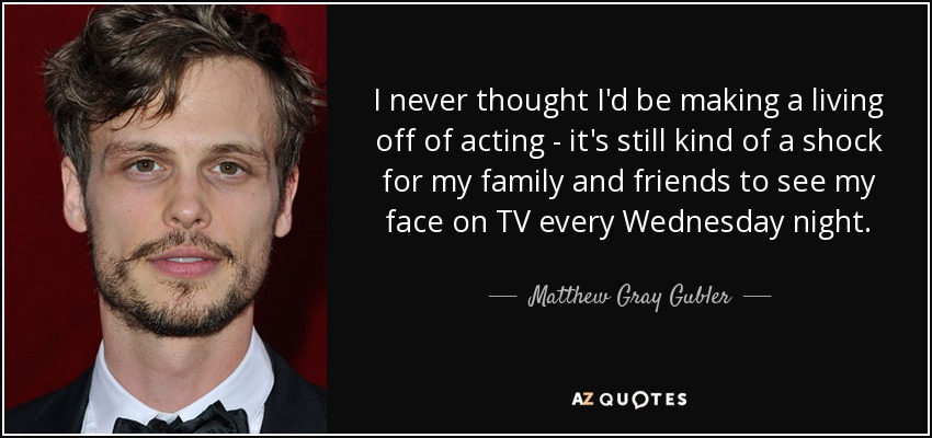 I never thought I'd be making a living off of acting - it's still kind of a shock for my family and friends to see my face on TV every Wednesday night. - Matthew Gray Gubler