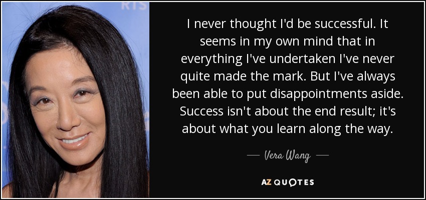 I never thought I'd be successful. It seems in my own mind that in everything I've undertaken I've never quite made the mark. But I've always been able to put disappointments aside. Success isn't about the end result; it's about what you learn along the way. - Vera Wang