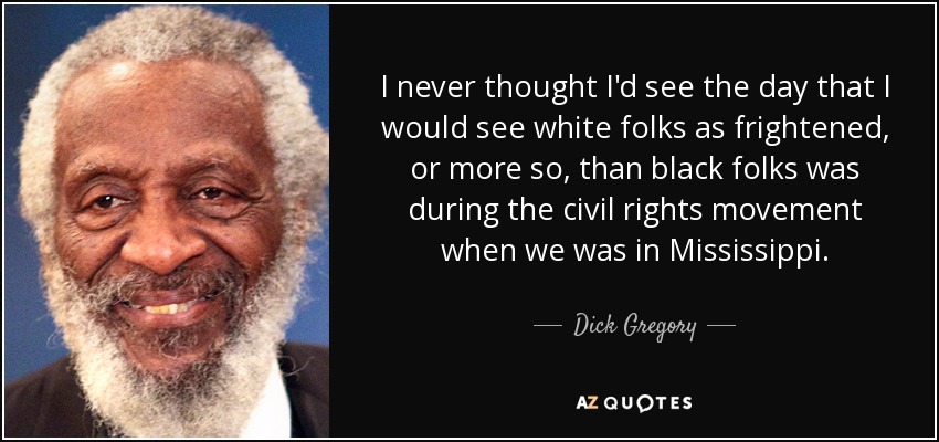 I never thought I'd see the day that I would see white folks as frightened, or more so, than black folks was during the civil rights movement when we was in Mississippi. - Dick Gregory