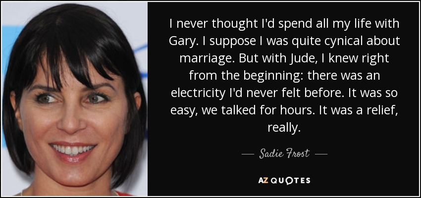 I never thought I'd spend all my life with Gary. I suppose I was quite cynical about marriage. But with Jude, I knew right from the beginning: there was an electricity I'd never felt before. It was so easy, we talked for hours. It was a relief, really. - Sadie Frost