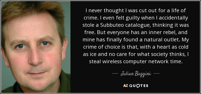 I never thought I was cut out for a life of crime. I even felt guilty when I accidentally stole a Subbuteo catalogue, thinking it was free. But everyone has an inner rebel, and mine has finally found a natural outlet. My crime of choice is that, with a heart as cold as ice and no care for what society thinks, I steal wireless computer network time. - Julian Baggini