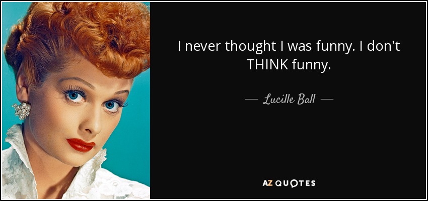 I never thought I was funny. I don't THINK funny. - Lucille Ball