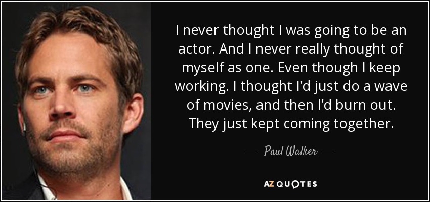 I never thought I was going to be an actor. And I never really thought of myself as one. Even though I keep working. I thought I'd just do a wave of movies, and then I'd burn out. They just kept coming together. - Paul Walker