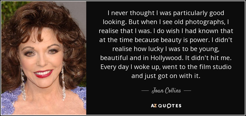 I never thought I was particularly good looking. But when I see old photographs, I realise that I was. I do wish I had known that at the time because beauty is power. I didn't realise how lucky I was to be young, beautiful and in Hollywood. It didn't hit me. Every day I woke up, went to the film studio and just got on with it. - Joan Collins