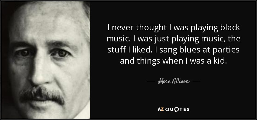 I never thought I was playing black music. I was just playing music, the stuff I liked. I sang blues at parties and things when I was a kid. - Mose Allison
