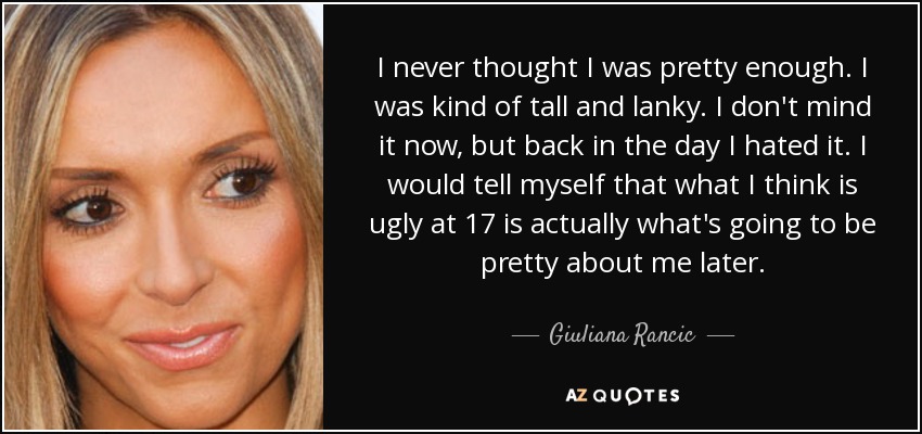 I never thought I was pretty enough. I was kind of tall and lanky. I don't mind it now, but back in the day I hated it. I would tell myself that what I think is ugly at 17 is actually what's going to be pretty about me later. - Giuliana Rancic