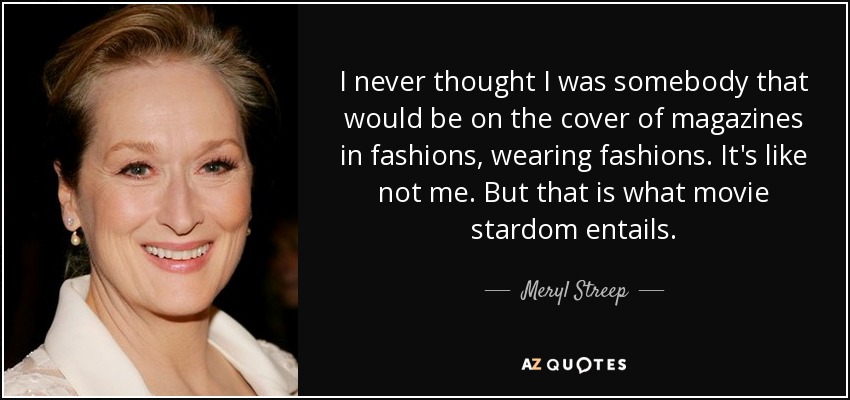 I never thought I was somebody that would be on the cover of magazines in fashions, wearing fashions. It's like not me. But that is what movie stardom entails. - Meryl Streep