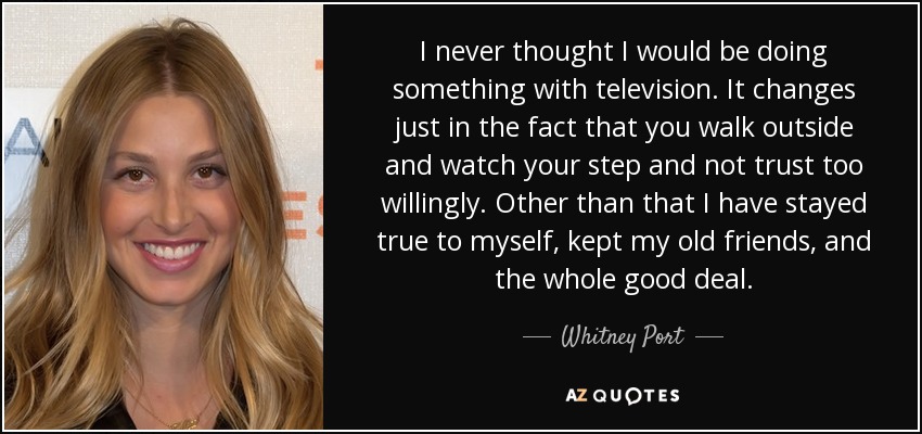 I never thought I would be doing something with television. It changes just in the fact that you walk outside and watch your step and not trust too willingly. Other than that I have stayed true to myself, kept my old friends, and the whole good deal. - Whitney Port