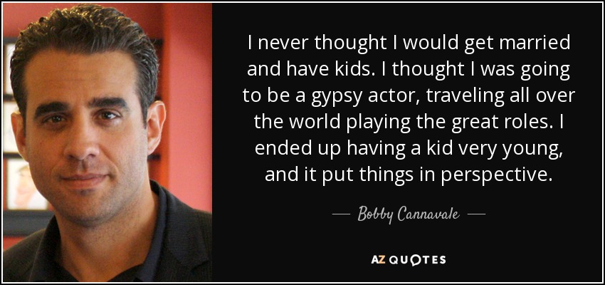 I never thought I would get married and have kids. I thought I was going to be a gypsy actor, traveling all over the world playing the great roles. I ended up having a kid very young, and it put things in perspective. - Bobby Cannavale