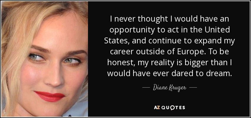 I never thought I would have an opportunity to act in the United States, and continue to expand my career outside of Europe. To be honest, my reality is bigger than I would have ever dared to dream. - Diane Kruger