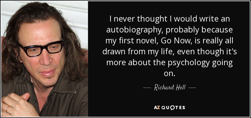 I never thought I would write an autobiography, probably because my first novel, Go Now, is really all drawn from my life, even though it's more about the psychology going on. - Richard Hell