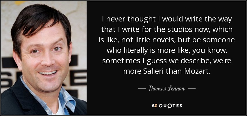 I never thought I would write the way that I write for the studios now, which is like, not little novels, but be someone who literally is more like, you know, sometimes I guess we describe, we're more Salieri than Mozart. - Thomas Lennon
