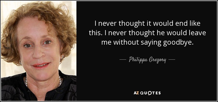 I never thought it would end like this. I never thought he would leave me without saying goodbye. - Philippa Gregory