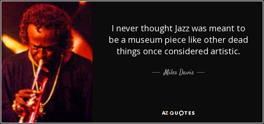 I never thought Jazz was meant to be a museum piece like other dead things once considered artistic. - Miles Davis