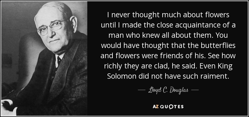 I never thought much about flowers until I made the close acquaintance of a man who knew all about them. You would have thought that the butterflies and flowers were friends of his. See how richly they are clad, he said. Even King Solomon did not have such raiment. - Lloyd C. Douglas