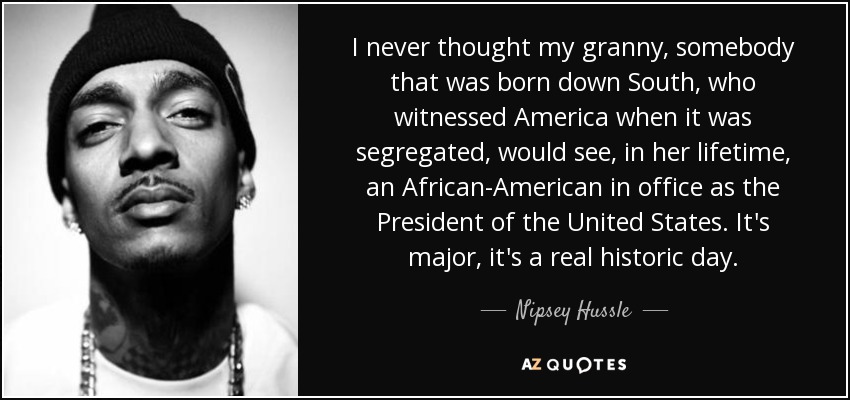 I never thought my granny, somebody that was born down South, who witnessed America when it was segregated, would see, in her lifetime, an African-American in office as the President of the United States. It's major, it's a real historic day. - Nipsey Hussle